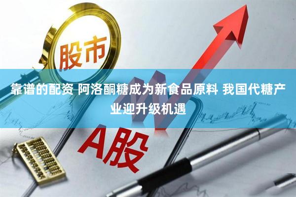 靠谱的配资 阿洛酮糖成为新食品原料 我国代糖产业迎升级机遇