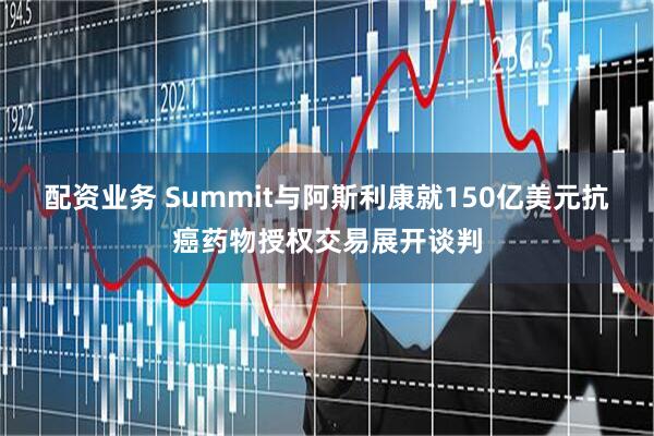 配资业务 Summit与阿斯利康就150亿美元抗癌药物授权交易展开谈判