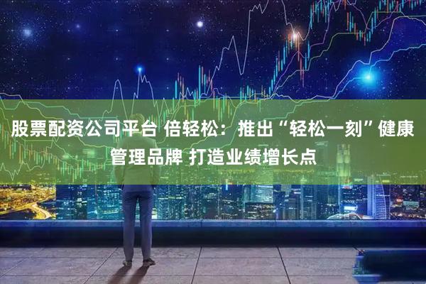 股票配资公司平台 倍轻松：推出“轻松一刻”健康管理品牌 打造业绩增长点
