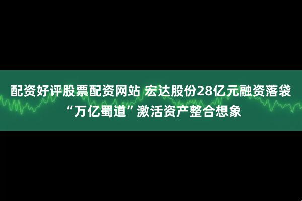 配资好评股票配资网站 宏达股份28亿元融资落袋 “万亿蜀道”激活资产整合想象