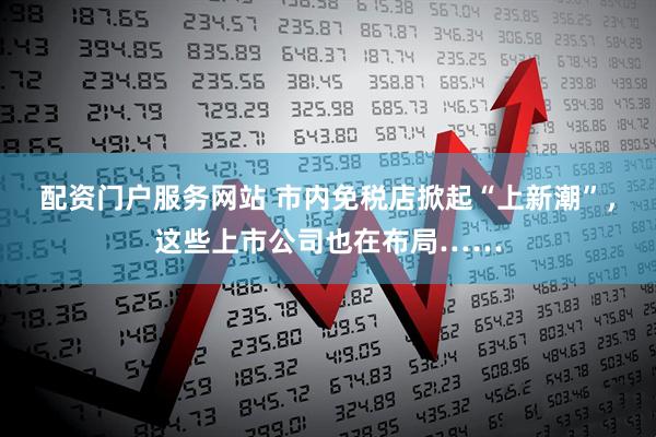 配资门户服务网站 市内免税店掀起“上新潮”，这些上市公司也在布局……