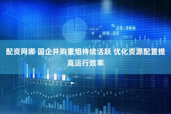配资网哪 国企并购重组持续活跃 优化资源配置提高运行效率