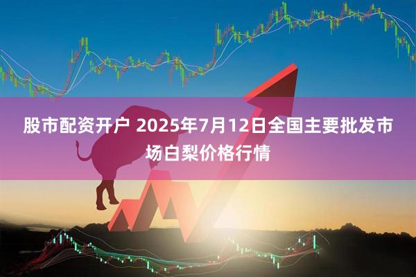 股市配资开户 2025年7月12日全国主要批发市场白梨价格行情