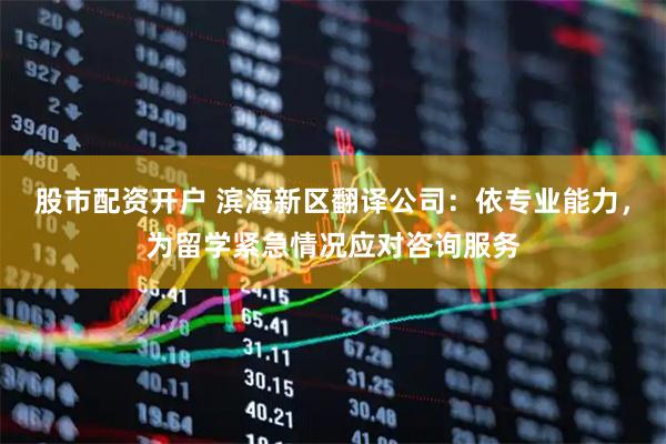 股市配资开户 滨海新区翻译公司：依专业能力，为留学紧急情况应对咨询服务