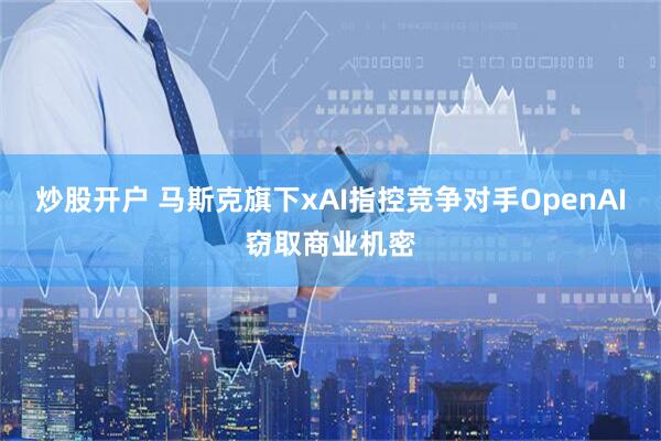 炒股开户 马斯克旗下xAI指控竞争对手OpenAI窃取商业机密