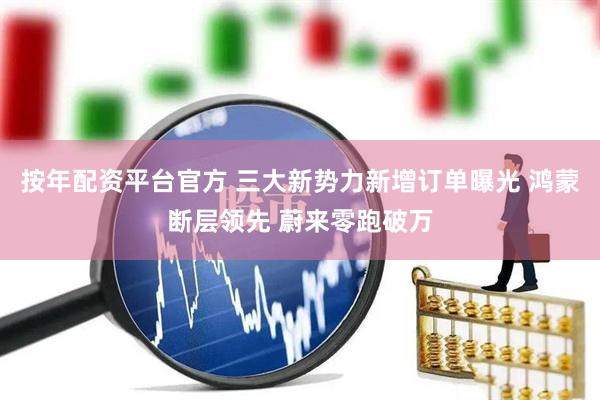 按年配资平台官方 三大新势力新增订单曝光 鸿蒙断层领先 蔚来零跑破万