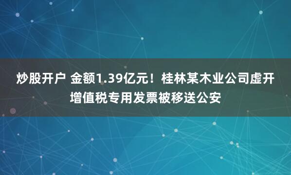 炒股开户 金额1.39亿元！桂林某木业公司虚开增值税专用发票被移送公安