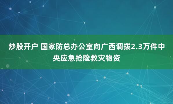 炒股开户 国家防总办公室向广西调拨2.3万件中央应急抢险救灾物资