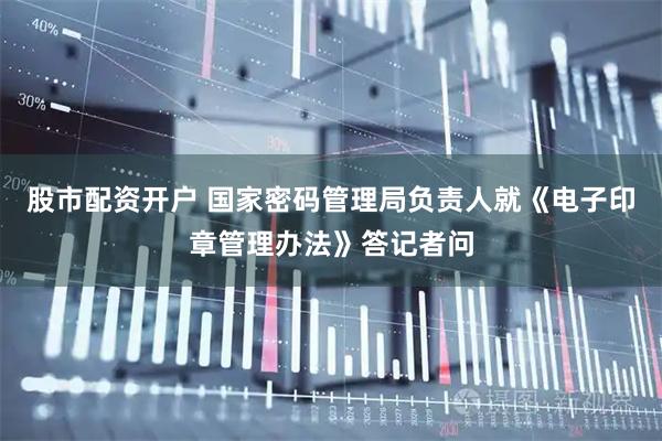 股市配资开户 国家密码管理局负责人就《电子印章管理办法》答记者问