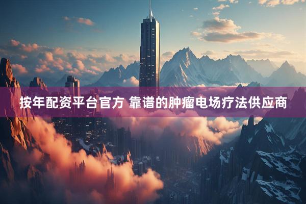 按年配资平台官方 靠谱的肿瘤电场疗法供应商
