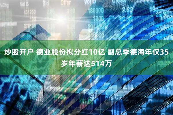 炒股开户 德业股份拟分红10亿 副总季德海年仅35岁年薪达514万
