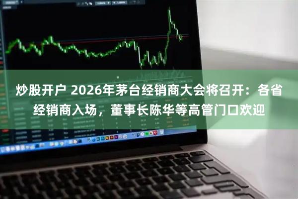 炒股开户 2026年茅台经销商大会将召开：各省经销商入场，董事长陈华等高管门口欢迎