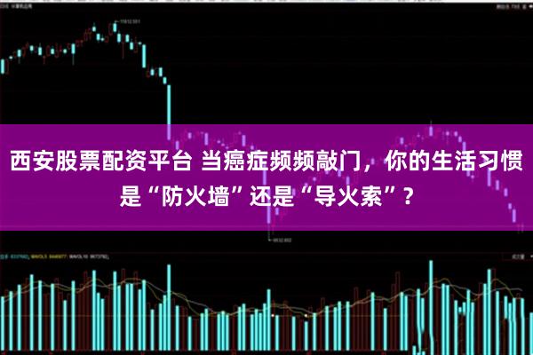西安股票配资平台 当癌症频频敲门，你的生活习惯是“防火墙”还是“导火索”？