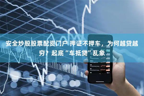 安全炒股股票配资门户 押证不押车，为何越贷越穷？起底“车抵贷”乱象