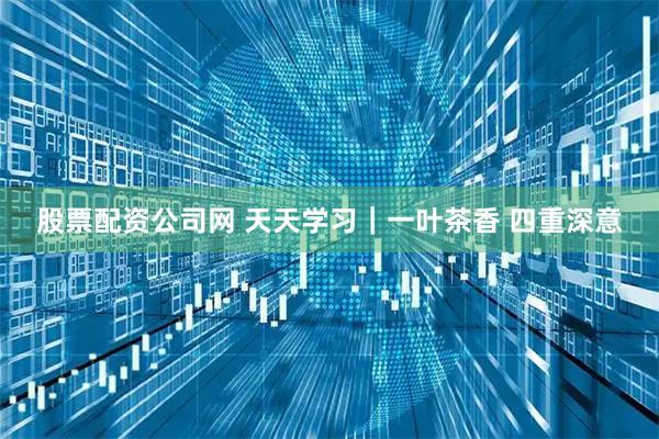 股票配资公司网 天天学习｜一叶茶香 四重深意