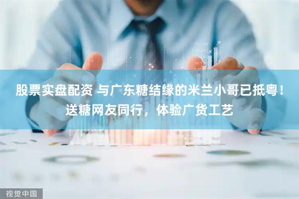 股票实盘配资 与广东糖结缘的米兰小哥已抵粤！送糖网友同行，体验广货工艺