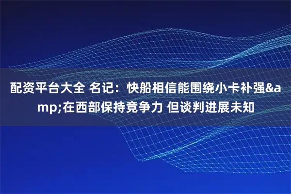 配资平台大全 名记：快船相信能围绕小卡补强&在西部保持竞争力 但谈判进展未知