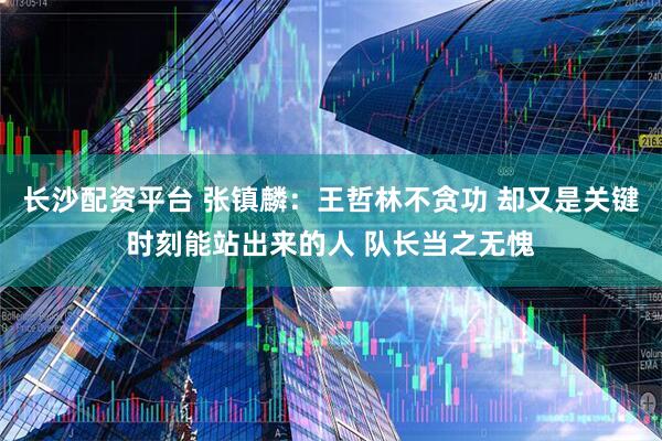 长沙配资平台 张镇麟：王哲林不贪功 却又是关键时刻能站出来的人 队长当之无愧