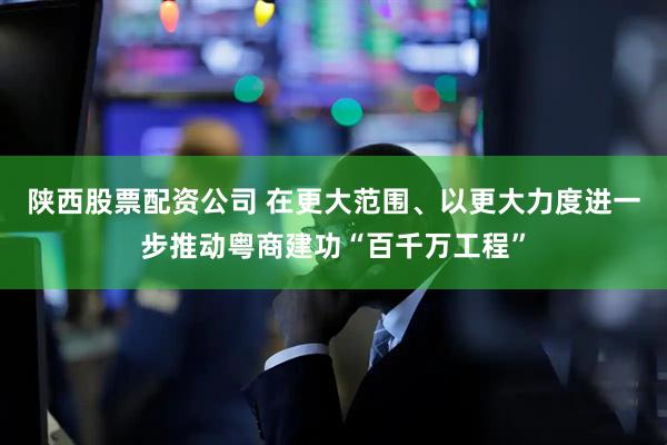 陕西股票配资公司 在更大范围、以更大力度进一步推动粤商建功“百千万工程”